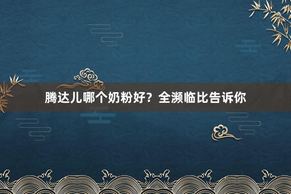 腾达儿哪个奶粉好？全濒临比告诉你